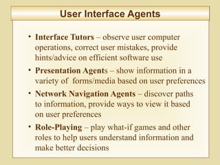 10-426
User Interface AgentsUser Interface Agents
• Interface Tutors – observe user computer
operations, correct user mistakes, provide
hints/advice on efficient software use
• Presentation Agents – show information in a
variety of forms/media based on user preferences
• Network Navigation Agents – discover paths
to information, provide ways to view it based
on user preferences
• Role-Playing – play what-if games and other
roles to help users understand information and
make better decisions
 
