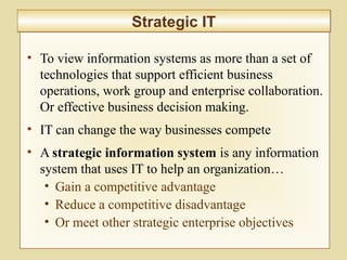 2-47
• To view information systems as more than a set of
technologies that support efficient business
operations, work group and enterprise collaboration.
Or effective business decision making.
• IT can change the way businesses compete
• A strategic information system is any information
system that uses IT to help an organization…
• Gain a competitive advantage
• Reduce a competitive disadvantage
• Or meet other strategic enterprise objectives
Strategic ITStrategic IT
 