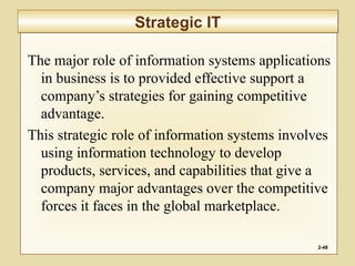 The major role of information systems applications
in business is to provided effective support a
company’s strategies for gaining competitive
advantage.
This strategic role of information systems involves
using information technology to develop
products, services, and capabilities that give a
company major advantages over the competitive
forces it faces in the global marketplace.
2-48
Strategic ITStrategic IT
 