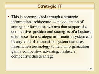 • This is accomplished through a strategic
information architecture ---the collection of
strategic information systems that support the
competitive position and strategies of a business
enterprise. So a strategic information system can
be any kind of information system that uses
information technology to help an organization
gain a competitive advantage, reduce a
competitive disadvanrage.
2-49
Strategic ITStrategic IT
 