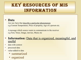 Key reSourceS of MIS
InforMatIon
Key reSourceS of MIS
InforMatIon
• Data
Are raw facts that describe a particular phenomenon
e.g Current Temperature, Price of property, Age of a person etc.
A message which source wants to communicate to the receiver
e.g Text, Voice, Image, movies, Music etc
• Information: Data that is organized, meaningful, and
useful
• data with context
• processed data
• value-added to data
• summarized
• organized
 