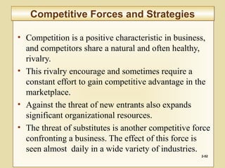 • Competition is a positive characteristic in business,
and competitors share a natural and often healthy,
rivalry.
• This rivalry encourage and sometimes require a
constant effort to gain competitive advantage in the
marketplace.
• Against the threat of new entrants also expands
significant organizational resources.
• The threat of substitutes is another competitive force
confronting a business. The effect of this force is
seen almost daily in a wide variety of industries.
2-52
Competitive Forces and StrategiesCompetitive Forces and Strategies
 