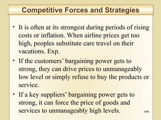 • It is often at its strongest during periods of rising
costs or inflation. When airline prices get too
high, peoples substitute care travel on their
vacations. Exp.
• If the customers’ bargaining power gets to
strong, they can drive prices to unmanageably
low level or simply refuse to buy the products or
service.
• If a key suppliers’ bargaining power gets to
strong, it can force the price of goods and
services to unmanageably high levels. 2-53
Competitive Forces and StrategiesCompetitive Forces and Strategies
 
