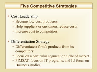 2-54
• Cost Leadership
• Become low-cost producers
• Help suppliers or customers reduce costs
• Increase cost to competitors
• Differentiation Strategy
• Differentiate a firm’s products from its
competitors’
• Focus on a particular segment or niche of market.
• PIMSAT, focus on IT programs, and IU focus on
Business studies
Five Competitive StrategiesFive Competitive Strategies
 