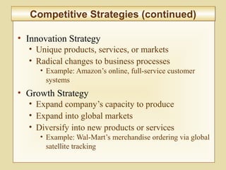 2-55
• Innovation Strategy
• Unique products, services, or markets
• Radical changes to business processes
• Example: Amazon’s online, full-service customer
systems
• Growth Strategy
• Expand company’s capacity to produce
• Expand into global markets
• Diversify into new products or services
• Example: Wal-Mart’s merchandise ordering via global
satellite tracking
Competitive Strategies (continued)Competitive Strategies (continued)
 