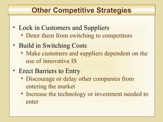 2-59
• Lock in Customers and Suppliers
• Deter them from switching to competitors
• Build in Switching Costs
• Make customers and suppliers dependent on the
use of innovative IS
• Erect Barriers to Entry
• Discourage or delay other companies from
entering the market
• Increase the technology or investment needed to
enter
Other Competitive StrategiesOther Competitive Strategies
 