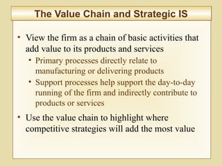 2-64
• View the firm as a chain of basic activities that
add value to its products and services
• Primary processes directly relate to
manufacturing or delivering products
• Support processes help support the day-to-day
running of the firm and indirectly contribute to
products or services
• Use the value chain to highlight where
competitive strategies will add the most value
The Value Chain and Strategic ISThe Value Chain and Strategic IS
 