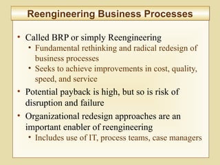 2-67
• Called BRP or simply Reengineering
• Fundamental rethinking and radical redesign of
business processes
• Seeks to achieve improvements in cost, quality,
speed, and service
• Potential payback is high, but so is risk of
disruption and failure
• Organizational redesign approaches are an
important enabler of reengineering
• Includes use of IT, process teams, case managers
Reengineering Business ProcessesReengineering Business Processes
 