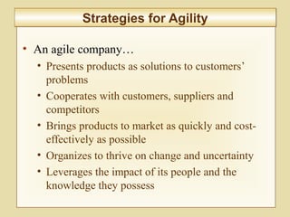 2-73
• An agile company…
• Presents products as solutions to customers’
problems
• Cooperates with customers, suppliers and
competitors
• Brings products to market as quickly and cost-
effectively as possible
• Organizes to thrive on change and uncertainty
• Leverages the impact of its people and the
knowledge they possess
Strategies for AgilityStrategies for Agility
 