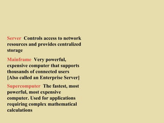 Mainframe Very powerful,
expensive computer that supports
thousands of connected users
[Also called an Enterprise Server]
Supercomputer The fastest, most
powerful, most expensive
computer. Used for applications
requiring complex mathematical
calculations
Server Controls access to network
resources and provides centralized
storage
 