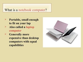 What is a notebook computer?
 Portable, small enough
to fit on your lap
 Also called a laptop
computer
 Generally more
expensive than desktop
computers with equal
capabilities
 