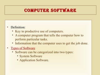 coMputer SoftWarecoMputer SoftWare
• Definition:
• Key to productive use of computers.
• A computer program that tells the computer how to
perform particular tasks.
• Information that the computer uses to get the job done.
• Types of Software
• Software can be categorized into two types:
• System Software
• Application Software.
 
