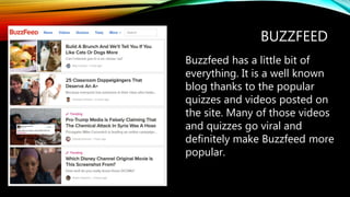 BUZZFEED
Buzzfeed has a little bit of
everything. It is a well known
blog thanks to the popular
quizzes and videos posted on
the site. Many of those videos
and quizzes go viral and
definitely make Buzzfeed more
popular.
 