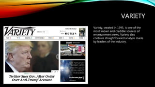 VARIETY
Variety, created in 1995, is one of the
most known and credible sources of
entertainment news. Variety also
contains straightforward analysis made
by leaders of the industry.
 