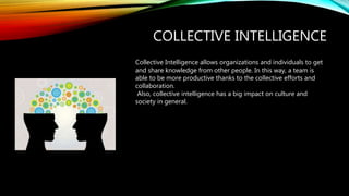 COLLECTIVE INTELLIGENCE
Collective Intelligence allows organizations and individuals to get
and share knowledge from other people. In this way, a team is
able to be more productive thanks to the collective efforts and
collaboration.
Also, collective intelligence has a big impact on culture and
society in general.
 