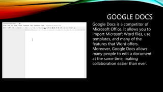 GOOGLE DOCS
Google Docs is a competitor of
Microsoft Office. It allows you to
import Microsoft Word files, use
templates, and many of the
features that Word offers.
Moreover, Google Docs allows
many people to edit a document
at the same time, making
collaboration easier than ever.
 