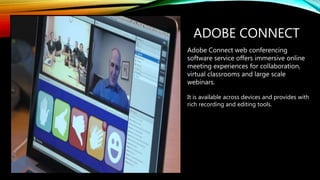 ADOBE CONNECT
Adobe Connect web conferencing
software service offers immersive online
meeting experiences for collaboration,
virtual classrooms and large scale
webinars.
It is available across devices and provides with
rich recording and editing tools.
 