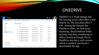 ONEDRIVE
OneDrive is a cloud-storage and
file-syncing service that offers a rich
feature set. The free plan offers 5
GB. Among the features that
OneDrive offers, we find music
streaming, shared desktop-folder
syncing, real-time coauthoring in
office (similar to Google Docs).
OneDrive also has a web version,
which is useful if you haven´t
downloaded the app.
 