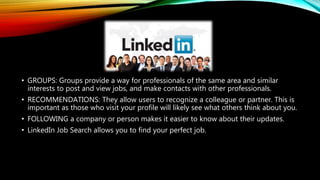 • GROUPS: Groups provide a way for professionals of the same area and similar
interests to post and view jobs, and make contacts with other professionals.
• RECOMMENDATIONS: They allow users to recognize a colleague or partner. This is
important as those who visit your profile will likely see what others think about you.
• FOLLOWING a company or person makes it easier to know about their updates.
• LinkedIn Job Search allows you to find your perfect job.
 