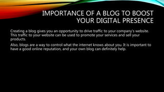 IMPORTANCE OF A BLOG TO BOOST
YOUR DIGITAL PRESENCE
Creating a blog gives you an opportunity to drive traffic to your company’s website.
This traffic to your website can be used to promote your services and sell your
products.
Also, blogs are a way to control what the internet knows about you. It is important to
have a good online reputation, and your own blog can definitely help.
 