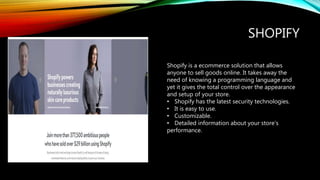 SHOPIFY
Shopify is a ecommerce solution that allows
anyone to sell goods online. It takes away the
need of knowing a programming language and
yet it gives the total control over the appearance
and setup of your store.
• Shopify has the latest security technologies.
• It is easy to use.
• Customizable.
• Detailed information about your store’s
performance.
 