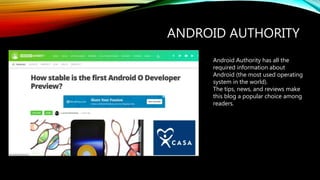 ANDROID AUTHORITY
Android Authority has all the
required information about
Android (the most used operating
system in the world).
The tips, news, and reviews make
this blog a popular choice among
readers.
 