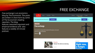 FREE EXCHANGE
Free exchange is an economics
blog by The Economist. The posts
are written in short form by some
of The Economist’s leading
reporters. The blog
features reasoned argument and
empirical evidence and also
features a weekly 10 minute
podcast.
 