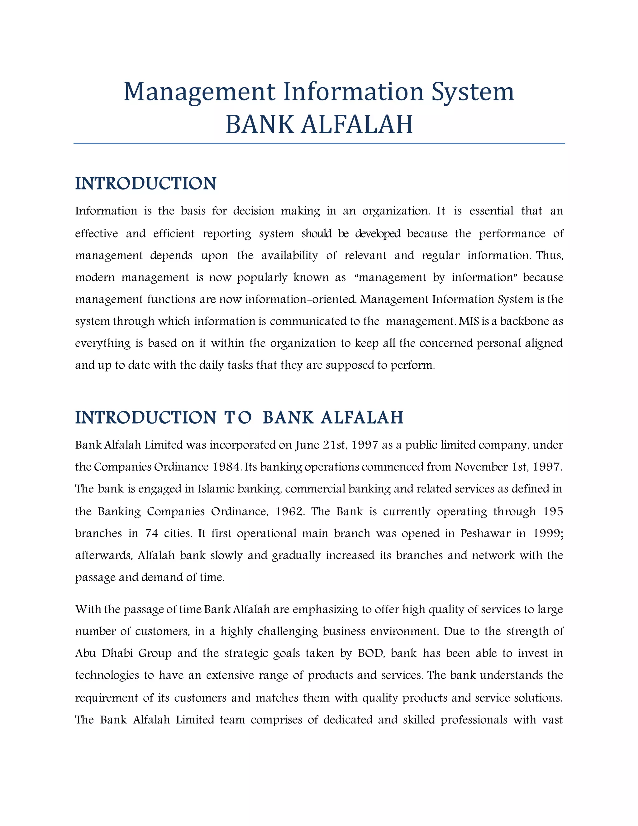 Management Information System
BANK ALFALAH
INTRODUCTION
Information is the basis for decision making in an organization. It is essential that an
effective and efficient reporting system should be developed because the performance of
management depends upon the availability of relevant and regular information. Thus,
modern management is now popularly known as “management by information” because
management functions are now information-oriented. Management Information System is the
system through which information is communicated to the management. MIS is a backbone as
everything is based on it within the organization to keep all the concerned personal aligned
and up to date with the daily tasks that they are supposed to perform.
INTRODUCTION T O BANK ALFALAH
Bank Alfalah Limited was incorporated on June 21st, 1997 as a public limited company, under
the Companies Ordinance 1984. Its banking operations commenced from November 1st, 1997.
The bank is engaged in Islamic banking, commercial banking and related services as defined in
the Banking Companies Ordinance, 1962. The Bank is currently operating through 195
branches in 74 cities. It first operational main branch was opened in Peshawar in 1999;
afterwards, Alfalah bank slowly and gradually increased its branches and network with the
passage and demand of time.
With the passage of time Bank Alfalah are emphasizing to offer high quality of services to large
number of customers, in a highly challenging business environment. Due to the strength of
Abu Dhabi Group and the strategic goals taken by BOD, bank has been able to invest in
technologies to have an extensive range of products and services. The bank understands the
requirement of its customers and matches them with quality products and service solutions.
The Bank Alfalah Limited team comprises of dedicated and skilled professionals with vast
 