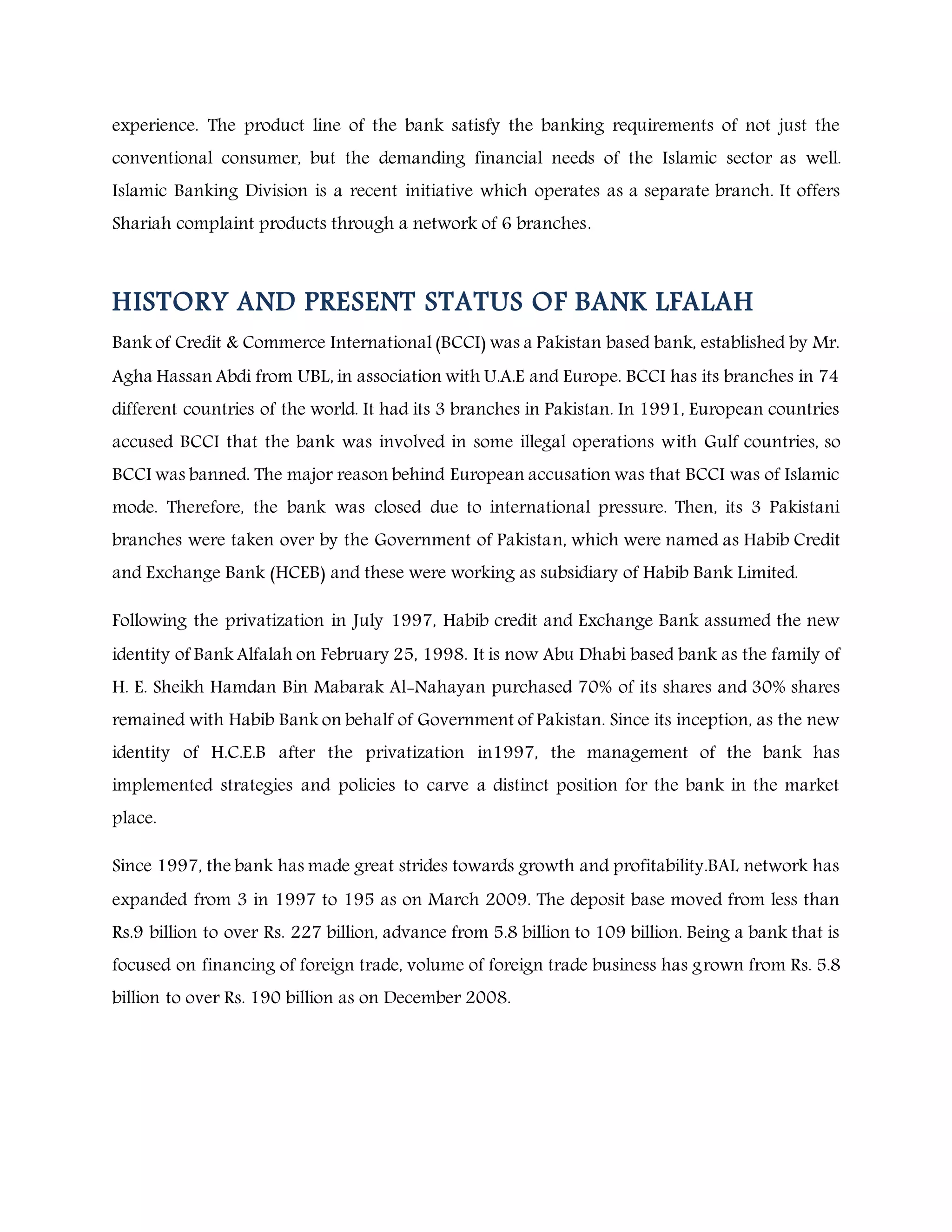 experience. The product line of the bank satisfy the banking requirements of not just the
conventional consumer, but the demanding financial needs of the Islamic sector as well.
Islamic Banking Division is a recent initiative which operates as a separate branch. It offers
Shariah complaint products through a network of 6 branches.
HISTORY AND PRESENT STATUS OF BANK LFALAH
Bank of Credit & Commerce International (BCCI) was a Pakistan based bank, established by Mr.
Agha Hassan Abdi from UBL, in association with U.A.E and Europe. BCCI has its branches in 74
different countries of the world. It had its 3 branches in Pakistan. In 1991, European countries
accused BCCI that the bank was involved in some illegal operations with Gulf countries, so
BCCI was banned. The major reason behind European accusation was that BCCI was of Islamic
mode. Therefore, the bank was closed due to international pressure. Then, its 3 Pakistani
branches were taken over by the Government of Pakistan, which were named as Habib Credit
and Exchange Bank (HCEB) and these were working as subsidiary of Habib Bank Limited.
Following the privatization in July 1997, Habib credit and Exchange Bank assumed the new
identity of Bank Alfalah on February 25, 1998. It is now Abu Dhabi based bank as the family of
H. E. Sheikh Hamdan Bin Mabarak Al-Nahayan purchased 70% of its shares and 30% shares
remained with Habib Bank on behalf of Government of Pakistan. Since its inception, as the new
identity of H.C.E.B after the privatization in1997, the management of the bank has
implemented strategies and policies to carve a distinct position for the bank in the market
place.
Since 1997, the bank has made great strides towards growth and profitability.BAL network has
expanded from 3 in 1997 to 195 as on March 2009. The deposit base moved from less than
Rs.9 billion to over Rs. 227 billion, advance from 5.8 billion to 109 billion. Being a bank that is
focused on financing of foreign trade, volume of foreign trade business has grown from Rs. 5.8
billion to over Rs. 190 billion as on December 2008.
 