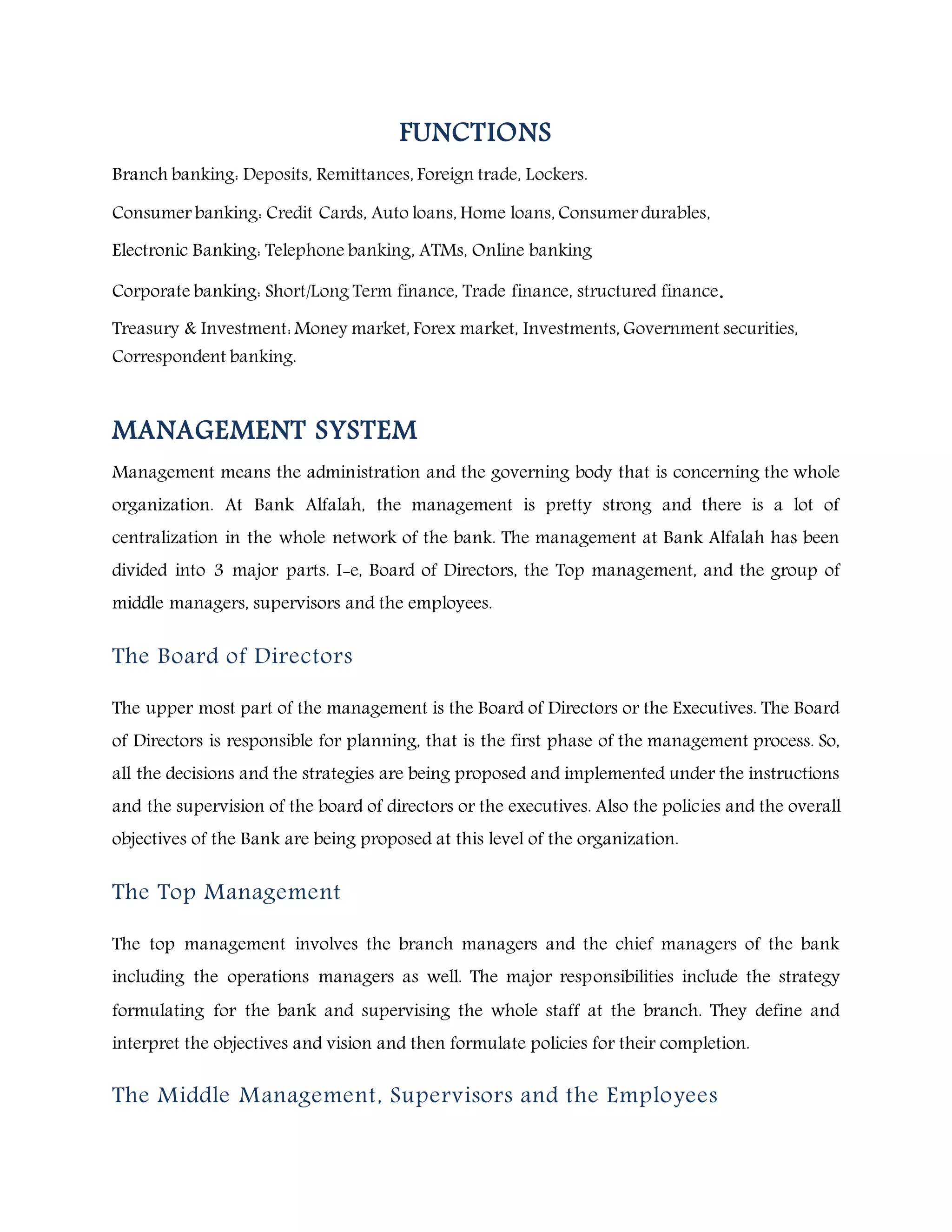 FUNCTIONS
Branch banking: Deposits, Remittances, Foreign trade, Lockers.
Consumer banking: Credit Cards, Auto loans, Home loans, Consumer durables,
Electronic Banking: Telephone banking, ATMs, Online banking
Corporate banking: Short/Long Term finance, Trade finance, structured finance.
Treasury & Investment: Money market, Forex market, Investments, Government securities,
Correspondent banking.
MANAGEMENT SYSTEM
Management means the administration and the governing body that is concerning the whole
organization. At Bank Alfalah, the management is pretty strong and there is a lot of
centralization in the whole network of the bank. The management at Bank Alfalah has been
divided into 3 major parts. I-e, Board of Directors, the Top management, and the group of
middle managers, supervisors and the employees.
The Board of Directors
The upper most part of the management is the Board of Directors or the Executives. The Board
of Directors is responsible for planning, that is the first phase of the management process. So,
all the decisions and the strategies are being proposed and implemented under the instructions
and the supervision of the board of directors or the executives. Also the policies and the overall
objectives of the Bank are being proposed at this level of the organization.
The Top Management
The top management involves the branch managers and the chief managers of the bank
including the operations managers as well. The major responsibilities include the strategy
formulating for the bank and supervising the whole staff at the branch. They define and
interpret the objectives and vision and then formulate policies for their completion.
The Middle Management, Supervisors and the Employees
 