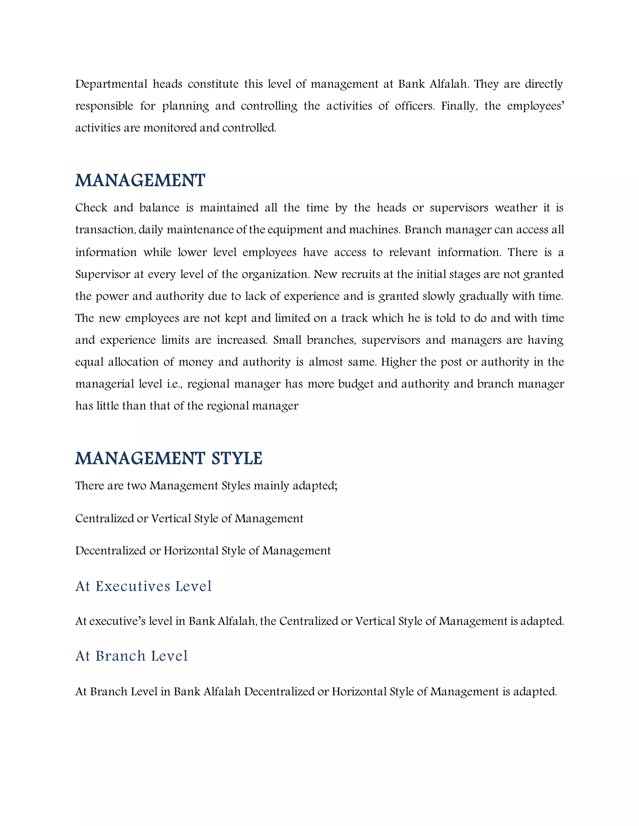 Departmental heads constitute this level of management at Bank Alfalah. They are directly
responsible for planning and controlling the activities of officers. Finally, the employees’
activities are monitored and controlled.
MANAGEMENT
Check and balance is maintained all the time by the heads or supervisors weather it is
transaction, daily maintenance of the equipment and machines. Branch manager can access all
information while lower level employees have access to relevant information. There is a
Supervisor at every level of the organization. New recruits at the initial stages are not granted
the power and authority due to lack of experience and is granted slowly gradually with time.
The new employees are not kept and limited on a track which he is told to do and with time
and experience limits are increased. Small branches, supervisors and managers are having
equal allocation of money and authority is almost same. Higher the post or authority in the
managerial level i.e., regional manager has more budget and authority and branch manager
has little than that of the regional manager
MANAGEMENT STYLE
There are two Management Styles mainly adapted;
Centralized or Vertical Style of Management
Decentralized or Horizontal Style of Management
At Executives Level
At executive’s level in Bank Alfalah, the Centralized or Vertical Style of Management is adapted.
At Branch Level
At Branch Level in Bank Alfalah Decentralized or Horizontal Style of Management is adapted.
 