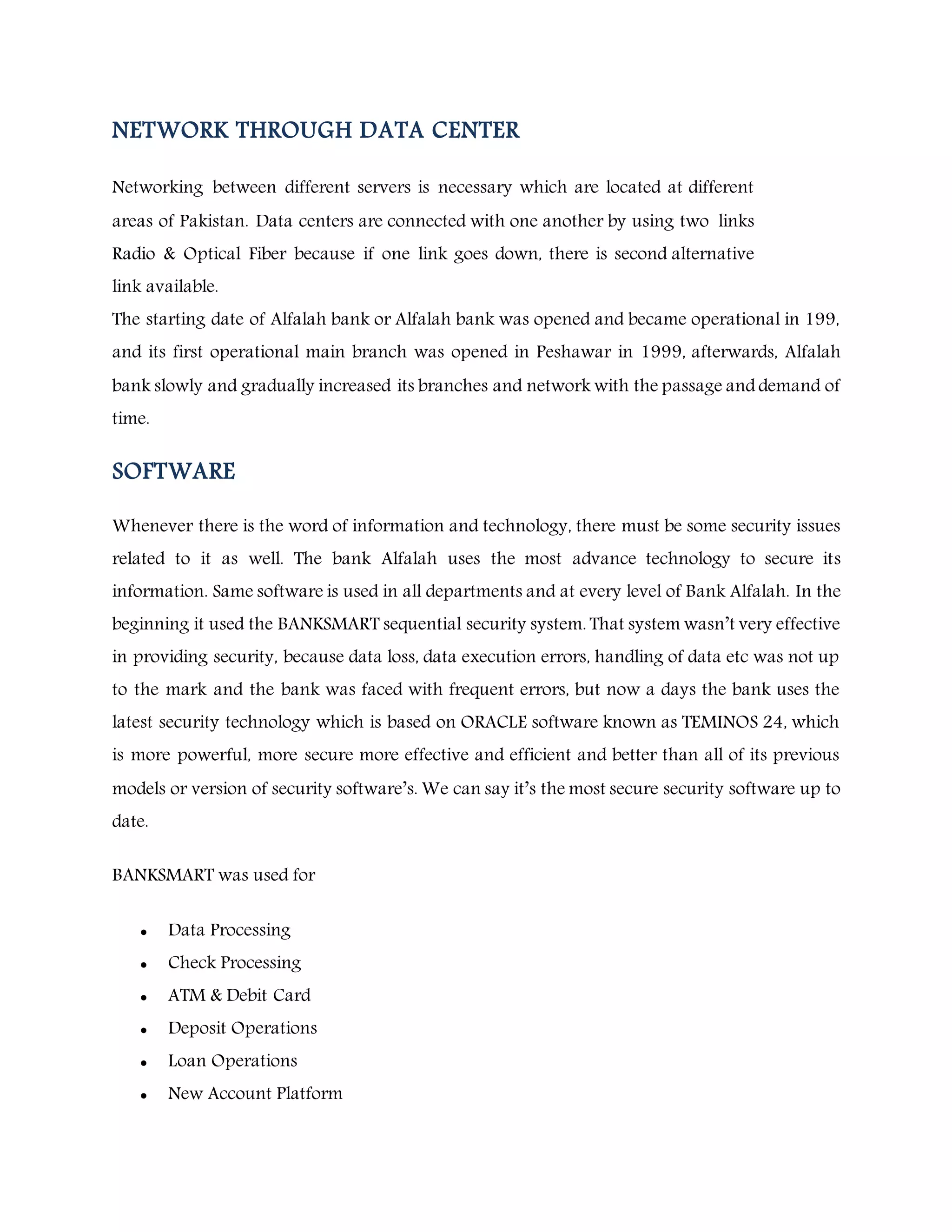 NETWORK THROUGH DATA CENTER
Networking between different servers is necessary which are located at different
areas of Pakistan. Data centers are connected with one another by using two links
Radio & Optical Fiber because if one link goes down, there is second alternative
link available.
The starting date of Alfalah bank or Alfalah bank was opened and became operational in 199,
and its first operational main branch was opened in Peshawar in 1999, afterwards, Alfalah
bank slowly and gradually increased its branches and network with the passage and demand of
time.
SOFTWARE
Whenever there is the word of information and technology, there must be some security issues
related to it as well. The bank Alfalah uses the most advance technology to secure its
information. Same software is used in all departments and at every level of Bank Alfalah. In the
beginning it used the BANKSMART sequential security system. That system wasn’t very effective
in providing security, because data loss, data execution errors, handling of data etc was not up
to the mark and the bank was faced with frequent errors, but now a days the bank uses the
latest security technology which is based on ORACLE software known as TEMINOS 24, which
is more powerful, more secure more effective and efficient and better than all of its previous
models or version of security software’s. We can say it’s the most secure security software up to
date.
BANKSMART was used for
 Data Processing
 Check Processing
 ATM & Debit Card
 Deposit Operations
 Loan Operations
 New Account Platform
 