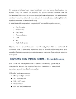 T24 replaced an in-house legacy system Bank Smart, which had been in place for almost two
decades. Using T24, Alfalah can maximize the process workflow capability and rich
functionality of the software to automate a range of back-office treasury functions, including
securities, transactions, interbank loans and deposits on an advanced, modern platform for
improved operational and financial efficiency.
At bank Alfalah following modules integrated with Temenos T24 were implemented
 Core Operation
 Trade Finance
 Core Credits
 Consumer Finance
 ATM
 POS
 Credit Cards System.
All online cash and transfer transaction are seamless integration of t24 and bank smart. It
enabled the bank to significantly improve the speed of transaction processing, create more
secure interfacing channels, decrease maintenance costs and ensure the continuous operations
of the system.
ELECTRONIC BASIC BANKING SYSTEM or Electronic Banking
Bank Alfalah core banking application is Electronic Basic Banking System EBBS or
online banking which is the strength of this bank. Customers can manage their
account conveniently from their homes or office
With online banking customer can
 Manage Multiple Accounts
 24/7 Account Access
 Utility Bill Payment
 Transfer Funds
 Real Time Account Balances
 