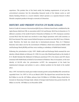 experience. The product line of the bank satisfy the banking requirements of not just the
conventional consumer, but the demanding financial needs of the Islamic sector as well.
Islamic Banking Division is a recent initiative which operates as a separate branch. It offers
Shariah complaint products through a network of 6 branches.
HISTORY AND PRESENT STATUS OF BANK LFALAH
Bank of Credit & Commerce International (BCCI) was a Pakistan based bank, established by Mr.
Agha Hassan Abdi from UBL, in association with U.A.E and Europe. BCCI has its branches in 74
different countries of the world. It had its 3 branches in Pakistan. In 1991, European countries
accused BCCI that the bank was involved in some illegal operations with Gulf countries, so
BCCI was banned. The major reason behind European accusation was that BCCI was of Islamic
mode. Therefore, the bank was closed due to international pressure. Then, its 3 Pakistani
branches were taken over by the Government of Pakistan, which were named as Habib Credit
and Exchange Bank (HCEB) and these were working as subsidiary of Habib Bank Limited.
Following the privatization in July 1997, Habib credit and Exchange Bank assumed the new
identity of Bank Alfalah on February 25, 1998. It is now Abu Dhabi based bank as the family of
H. E. Sheikh Hamdan Bin Mabarak Al-Nahayan purchased 70% of its shares and 30% shares
remained with Habib Bank on behalf of Government of Pakistan. Since its inception, as the new
identity of H.C.E.B after the privatization in1997, the management of the bank has
implemented strategies and policies to carve a distinct position for the bank in the market
place.
Since 1997, the bank has made great strides towards growth and profitability.BAL network has
expanded from 3 in 1997 to 195 as on March 2009. The deposit base moved from less than
Rs.9 billion to over Rs. 227 billion, advance from 5.8 billion to 109 billion. Being a bank that is
focused on financing of foreign trade, volume of foreign trade business has grown from Rs. 5.8
billion to over Rs. 190 billion as on December 2008.
 