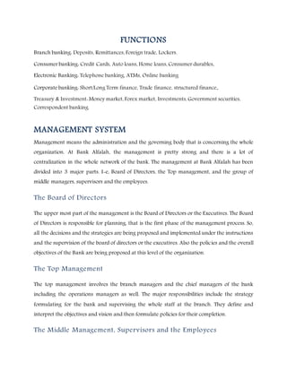 FUNCTIONS
Branch banking: Deposits, Remittances, Foreign trade, Lockers.
Consumer banking: Credit Cards, Auto loans, Home loans, Consumer durables,
Electronic Banking: Telephone banking, ATMs, Online banking
Corporate banking: Short/Long Term finance, Trade finance, structured finance.
Treasury & Investment: Money market, Forex market, Investments, Government securities,
Correspondent banking.
MANAGEMENT SYSTEM
Management means the administration and the governing body that is concerning the whole
organization. At Bank Alfalah, the management is pretty strong and there is a lot of
centralization in the whole network of the bank. The management at Bank Alfalah has been
divided into 3 major parts. I-e, Board of Directors, the Top management, and the group of
middle managers, supervisors and the employees.
The Board of Directors
The upper most part of the management is the Board of Directors or the Executives. The Board
of Directors is responsible for planning, that is the first phase of the management process. So,
all the decisions and the strategies are being proposed and implemented under the instructions
and the supervision of the board of directors or the executives. Also the policies and the overall
objectives of the Bank are being proposed at this level of the organization.
The Top Management
The top management involves the branch managers and the chief managers of the bank
including the operations managers as well. The major responsibilities include the strategy
formulating for the bank and supervising the whole staff at the branch. They define and
interpret the objectives and vision and then formulate policies for their completion.
The Middle Management, Supervisors and the Employees
 