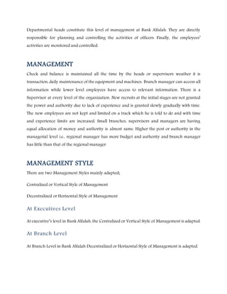 Departmental heads constitute this level of management at Bank Alfalah. They are directly
responsible for planning and controlling the activities of officers. Finally, the employees’
activities are monitored and controlled.
MANAGEMENT
Check and balance is maintained all the time by the heads or supervisors weather it is
transaction, daily maintenance of the equipment and machines. Branch manager can access all
information while lower level employees have access to relevant information. There is a
Supervisor at every level of the organization. New recruits at the initial stages are not granted
the power and authority due to lack of experience and is granted slowly gradually with time.
The new employees are not kept and limited on a track which he is told to do and with time
and experience limits are increased. Small branches, supervisors and managers are having
equal allocation of money and authority is almost same. Higher the post or authority in the
managerial level i.e., regional manager has more budget and authority and branch manager
has little than that of the regional manager
MANAGEMENT STYLE
There are two Management Styles mainly adapted;
Centralized or Vertical Style of Management
Decentralized or Horizontal Style of Management
At Executives Level
At executive’s level in Bank Alfalah, the Centralized or Vertical Style of Management is adapted.
At Branch Level
At Branch Level in Bank Alfalah Decentralized or Horizontal Style of Management is adapted.
 