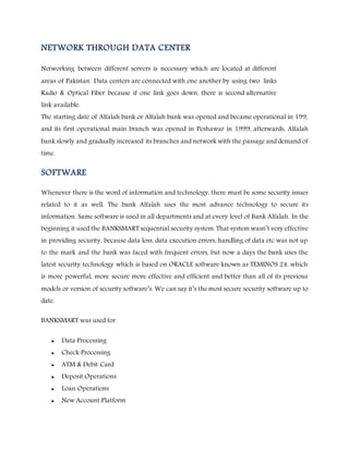 NETWORK THROUGH DATA CENTER
Networking between different servers is necessary which are located at different
areas of Pakistan. Data centers are connected with one another by using two links
Radio & Optical Fiber because if one link goes down, there is second alternative
link available.
The starting date of Alfalah bank or Alfalah bank was opened and became operational in 199,
and its first operational main branch was opened in Peshawar in 1999, afterwards, Alfalah
bank slowly and gradually increased its branches and network with the passage and demand of
time.
SOFTWARE
Whenever there is the word of information and technology, there must be some security issues
related to it as well. The bank Alfalah uses the most advance technology to secure its
information. Same software is used in all departments and at every level of Bank Alfalah. In the
beginning it used the BANKSMART sequential security system. That system wasn’t very effective
in providing security, because data loss, data execution errors, handling of data etc was not up
to the mark and the bank was faced with frequent errors, but now a days the bank uses the
latest security technology which is based on ORACLE software known as TEMINOS 24, which
is more powerful, more secure more effective and efficient and better than all of its previous
models or version of security software’s. We can say it’s the most secure security software up to
date.
BANKSMART was used for
 Data Processing
 Check Processing
 ATM & Debit Card
 Deposit Operations
 Loan Operations
 New Account Platform
 