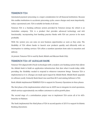 TEMENOS T24
Automated payment processing is a major consideration for all financial institutions. Because
this enables institutions to accelerate processing cycles, assess charges and, more importantly,
reduce operational costs. T24 is suitable for banks of all sizes.
Temenos T24 is a banking software system provided by Temenos Group AG which is an
Australian company. T24 is a product that provides advanced technology and rich
functionality, incorporating best banking practice Banks with T24 are proven to be more
profitable.
With the system you can seize on new business opportunities as soon as they arise. The
flexibility of T24 allows banks to launch new products quickly and efficiently with no
interruption to existing services. T24 offers a seamless operation from sales to execution and
delivery.
At present, Temenos T24 is used by Bank Alfalah and Meezan Bank Only.
TEMENOS T24 AT ALFALAH BANK
Temenos T24 aligned with Oracle technologies with a modern core banking system that allows
the Alfalah bank to build an application infrastructure that does what it needs today, while
providing the flexibility needed to respond to whatever tomorrow brings. Temenos T24 is
implemented as it is. Changes are made upon request by Alfalah Bank. Alfalah Bank upgrades
its software yearly. Formerly Bank Smart was used then R13 and existing Software is T24.
Bank Alfalah implemented TEMENOS T24 to support its Treasury Operations in three phases.
The first phase of the implementation which was in 2009 was to integrate its retail operations,
which services approximately one million customers to aid its growth plans.
The second stage of a centralization project was to implement T24 across all of its 400+
branches in Pakistan.
The bank implemented the third phase of T24 in second quarter of 2013 to support its Islamic
Banking Operations.
 