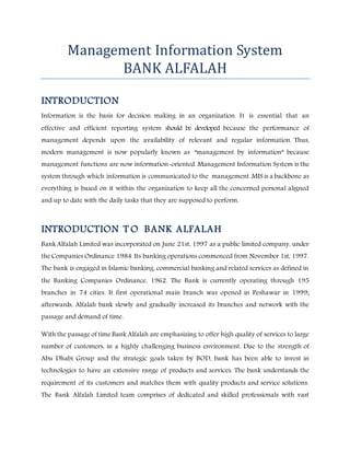 Management Information System
BANK ALFALAH
INTRODUCTION
Information is the basis for decision making in an organization. It is essential that an
effective and efficient reporting system should be developed because the performance of
management depends upon the availability of relevant and regular information. Thus,
modern management is now popularly known as “management by information” because
management functions are now information-oriented. Management Information System is the
system through which information is communicated to the management. MIS is a backbone as
everything is based on it within the organization to keep all the concerned personal aligned
and up to date with the daily tasks that they are supposed to perform.
INTRODUCTION T O BANK ALFALAH
Bank Alfalah Limited was incorporated on June 21st, 1997 as a public limited company, under
the Companies Ordinance 1984. Its banking operations commenced from November 1st, 1997.
The bank is engaged in Islamic banking, commercial banking and related services as defined in
the Banking Companies Ordinance, 1962. The Bank is currently operating through 195
branches in 74 cities. It first operational main branch was opened in Peshawar in 1999;
afterwards, Alfalah bank slowly and gradually increased its branches and network with the
passage and demand of time.
With the passage of time Bank Alfalah are emphasizing to offer high quality of services to large
number of customers, in a highly challenging business environment. Due to the strength of
Abu Dhabi Group and the strategic goals taken by BOD, bank has been able to invest in
technologies to have an extensive range of products and services. The bank understands the
requirement of its customers and matches them with quality products and service solutions.
The Bank Alfalah Limited team comprises of dedicated and skilled professionals with vast
 