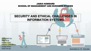 SECURITY AND ETHICAL CHALLENGES IN
INFORMATION SYSTEMS
JAMIA HAMDARD
SCHOOL OF MANAGEMENT AND BUSINESS STUDIES
Submitted by:
Hiba Siraj
Hasan Yasir
Harsha Choudhary
Imaad Khan
Hilal Parvez Submitted to: Dr. Abdullah
 
