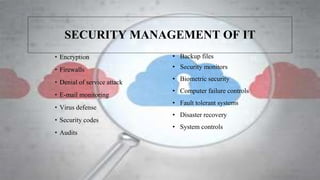SECURITY MANAGEMENT OF IT
• Encryption
• Firewalls
• Denial of service attack
• E-mail monitoring
• Virus defense
• Security codes
• Audits
• Backup files
• Security monitors
• Biometric security
• Computer failure controls
• Fault tolerant systems
• Disaster recovery
• System controls
 