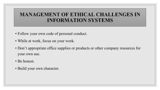 MANAGEMENT OF ETHICAL CHALLENGES IN
INFORMATION SYSTEMS
▪ Follow your own code of personal conduct.
▪ While at work, focus on your work.
▪ Don’t appropriate office supplies or products or other company resources for
your own use.
▪ Be honest.
▪ Build your own character.
 