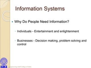 Information Systems
 Why Do People Need Information?
◦ Individuals - Entertainment and enlightenment
◦ Businesses - Decision making, problem solving and
control
Engineering Staff College of India
 