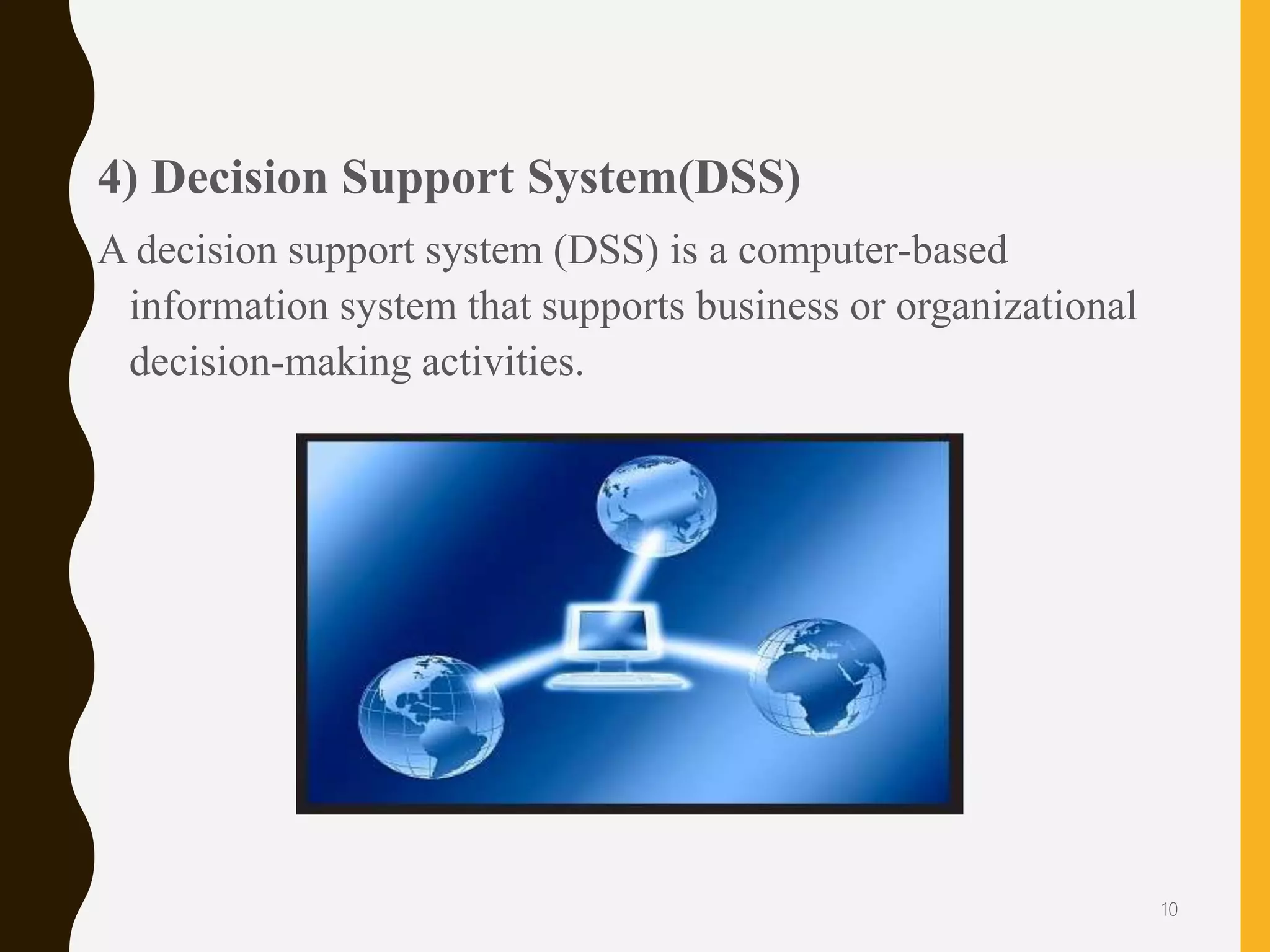 4) Decision Support System(DSS)
A decision support system (DSS) is a computer-based
information system that supports business or organizational
decision-making activities.
10
 