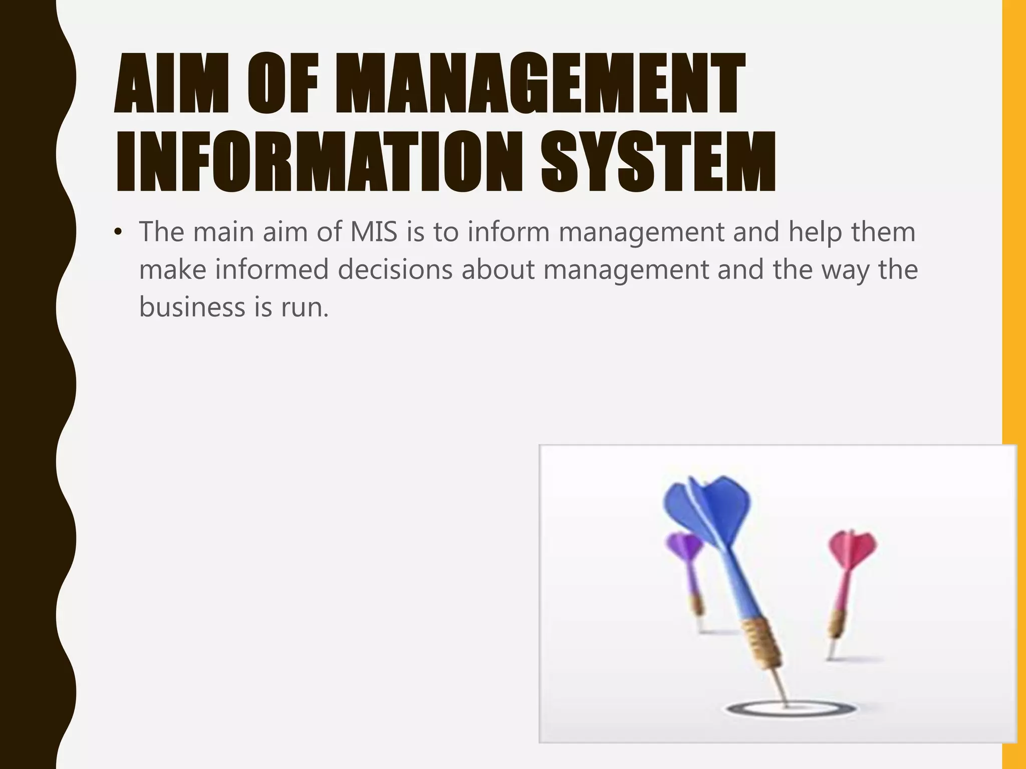 AIM OF MANAGEMENT
INFORMATION SYSTEM
• The main aim of MIS is to inform management and help them
make informed decisions about management and the way the
business is run.
 