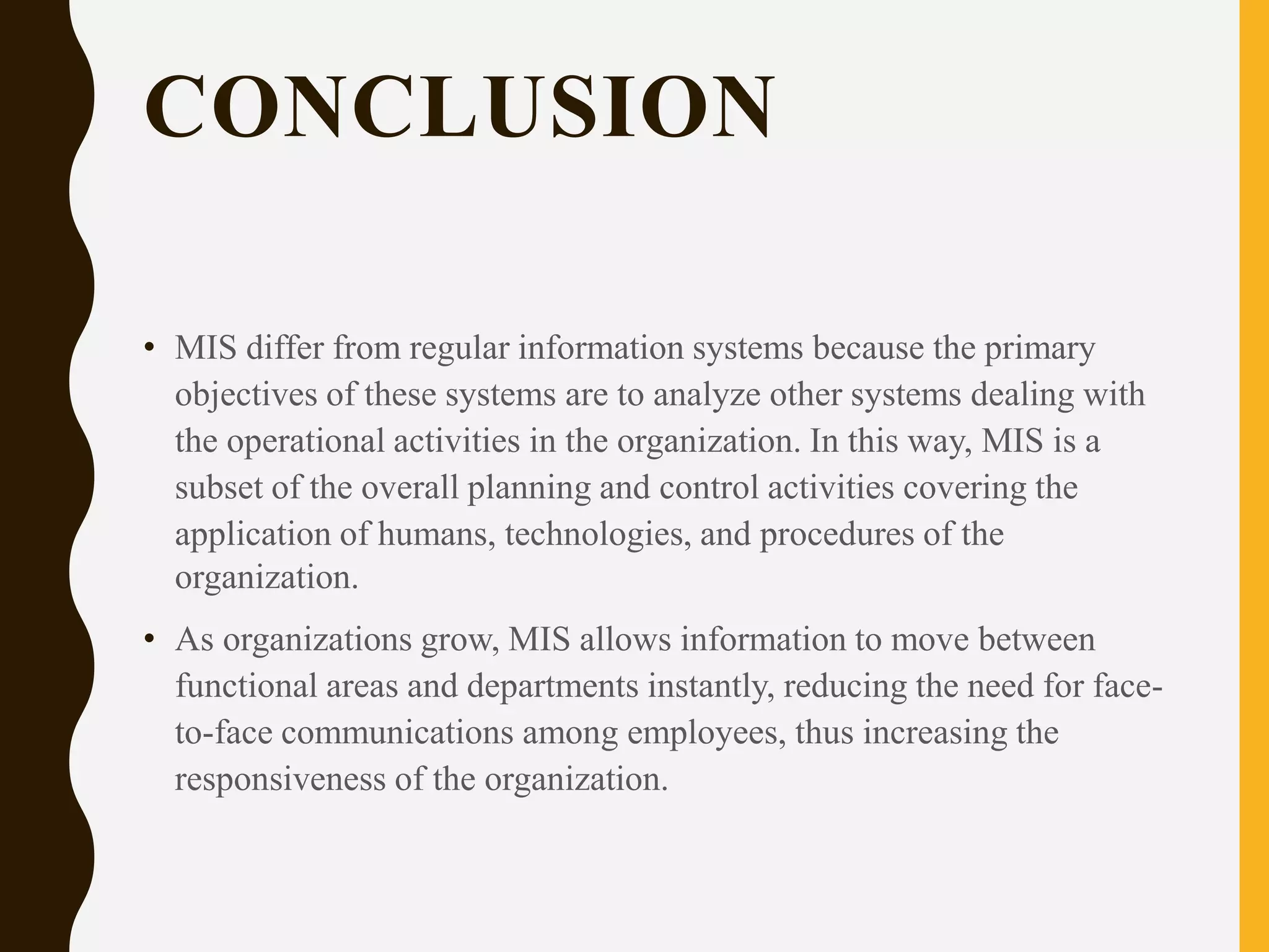 CONCLUSION
• MIS differ from regular information systems because the primary
objectives of these systems are to analyze other systems dealing with
the operational activities in the organization. In this way, MIS is a
subset of the overall planning and control activities covering the
application of humans, technologies, and procedures of the
organization.
• As organizations grow, MIS allows information to move between
functional areas and departments instantly, reducing the need for face-
to-face communications among employees, thus increasing the
responsiveness of the organization.
 