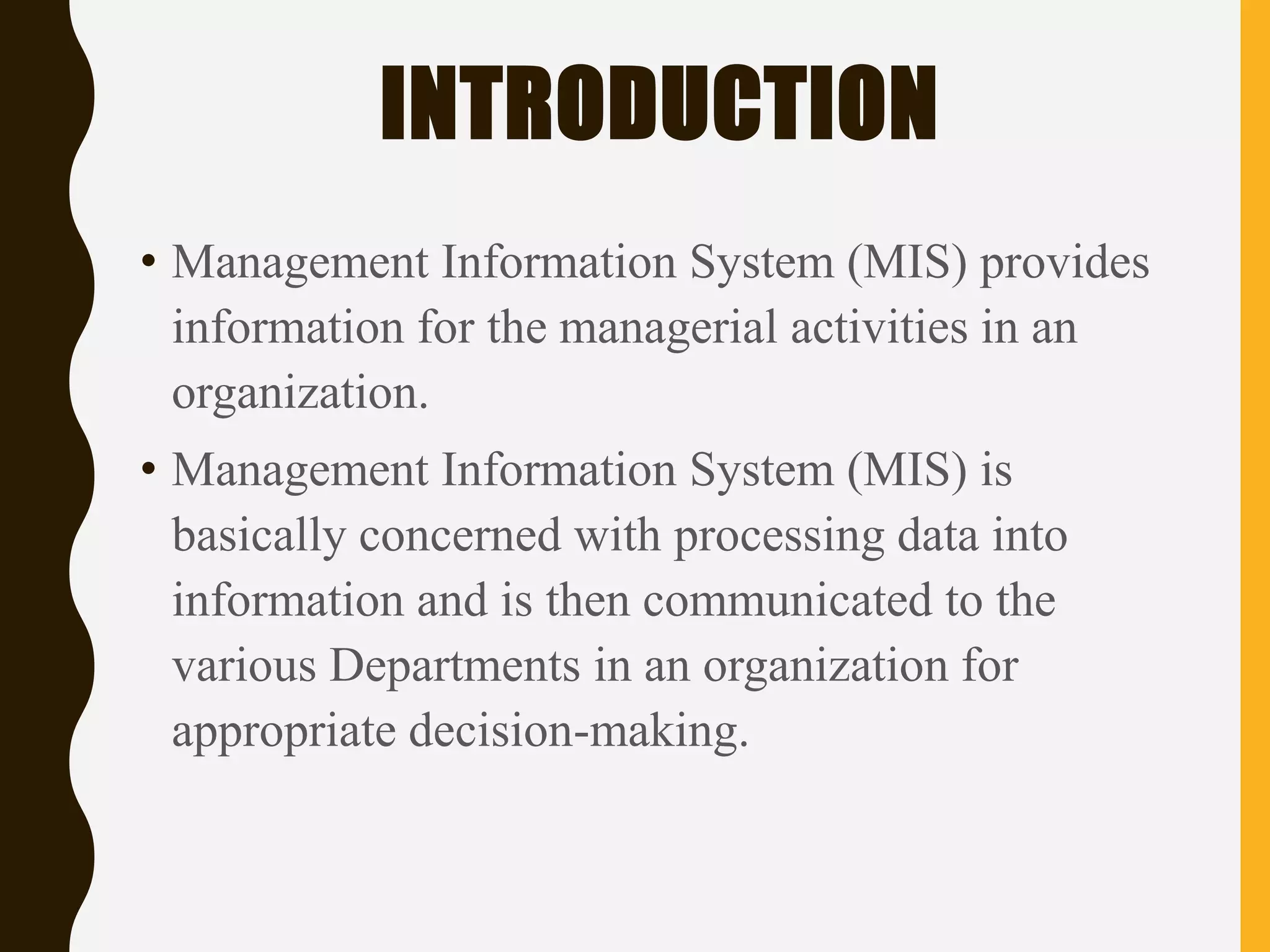 INTRODUCTION
• Management Information System (MIS) provides
information for the managerial activities in an
organization.
• Management Information System (MIS) is
basically concerned with processing data into
information and is then communicated to the
various Departments in an organization for
appropriate decision-making.
 