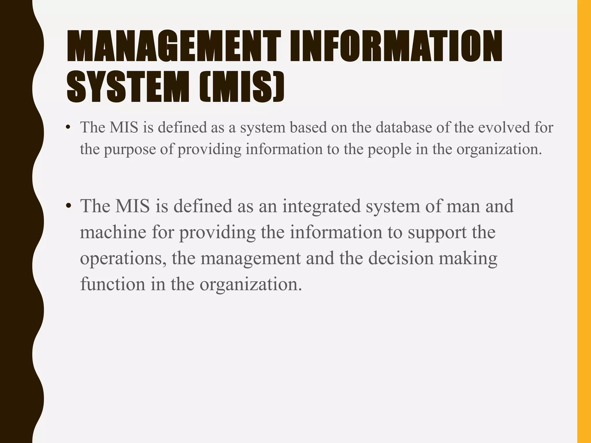 MANAGEMENT INFORMATION
SYSTEM (MIS)
• The MIS is defined as a system based on the database of the evolved for
the purpose of providing information to the people in the organization.
• The MIS is defined as an integrated system of man and
machine for providing the information to support the
operations, the management and the decision making
function in the organization.
 