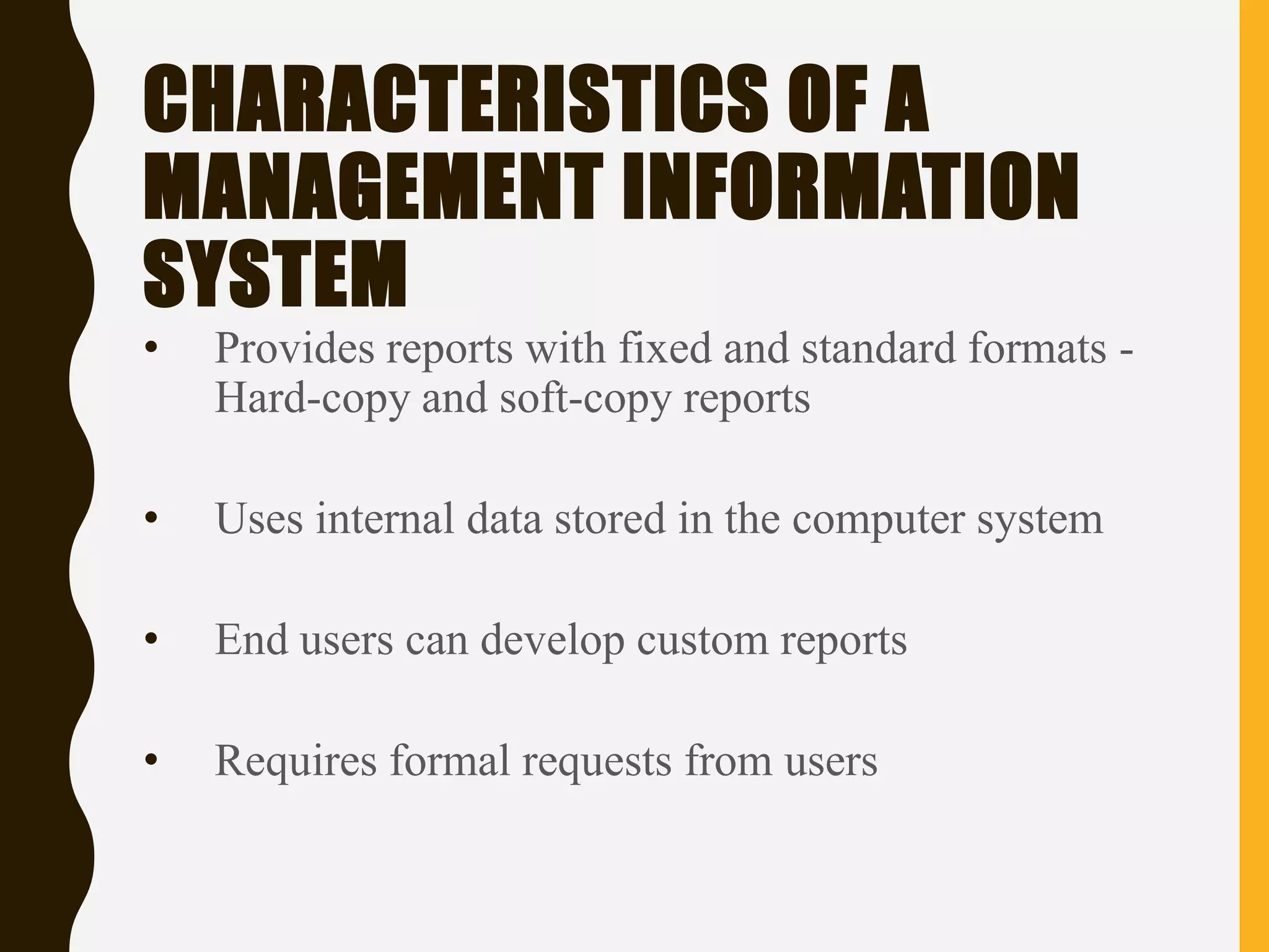 CHARACTERISTICS OF A
MANAGEMENT INFORMATION
SYSTEM
• Provides reports with fixed and standard formats -
Hard-copy and soft-copy reports
• Uses internal data stored in the computer system
• End users can develop custom reports
• Requires formal requests from users
 