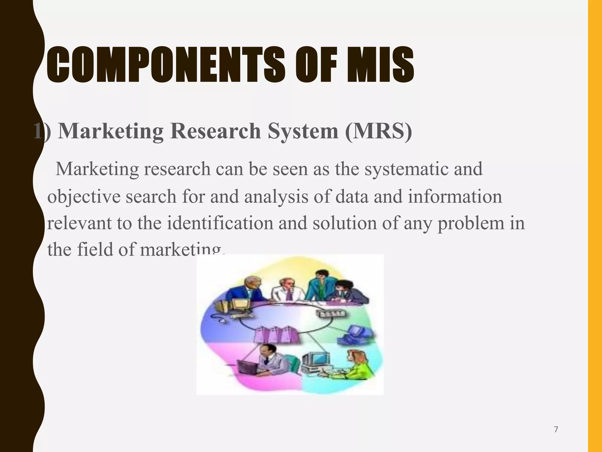 COMPONENTS OF MIS
1) Marketing Research System (MRS)
Marketing research can be seen as the systematic and
objective search for and analysis of data and information
relevant to the identification and solution of any problem in
the field of marketing.
7
 